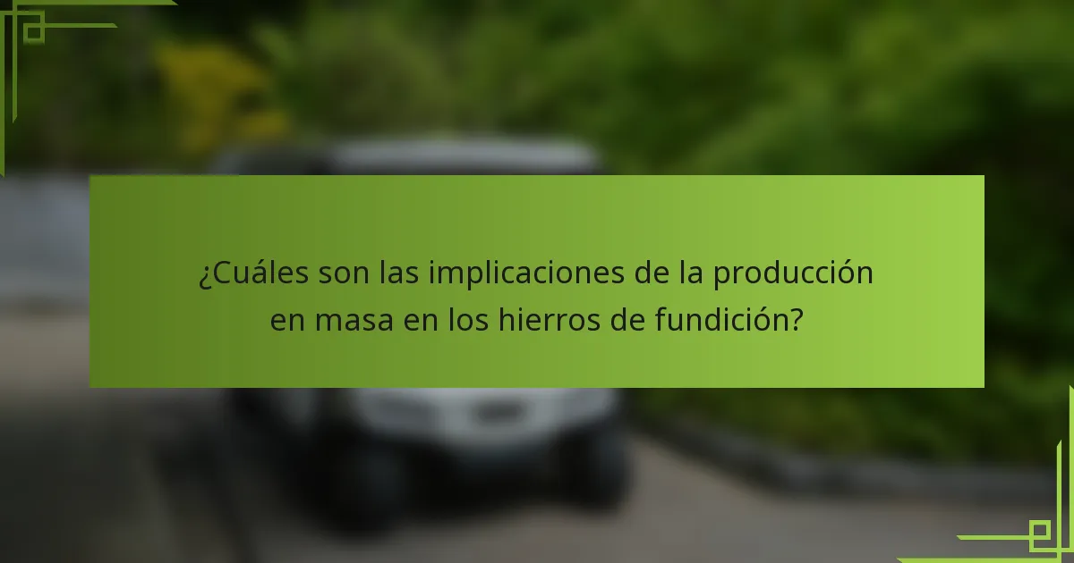 ¿Cuáles son las implicaciones de la producción en masa en los hierros de fundición?